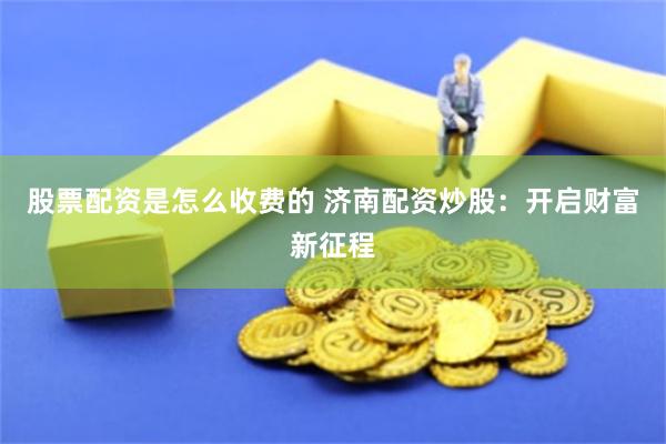 股票配资是怎么收费的 济南配资炒股：开启财富新征程