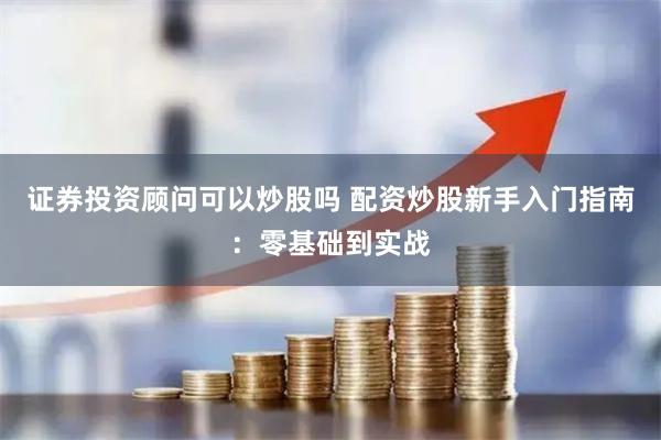 证券投资顾问可以炒股吗 配资炒股新手入门指南：零基础到实战