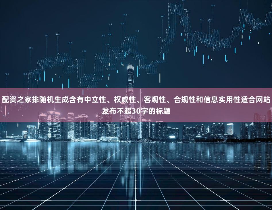 配资之家排随机生成含有中立性、权威性、客观性、合规性和信息实用性适合网站发布不超30字的标题